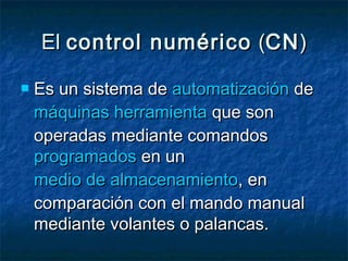 ElEl control numéricocontrol numérico ((CNCN))
 Es un sistema deEs un sistema de automatizaciónautomatización dede
máquinas herramientamáquinas herramienta que sonque son
operadas mediante comandosoperadas mediante comandos
programadosprogramados en unen un
medio de almacenamientomedio de almacenamiento, en, en
comparación con el mando manualcomparación con el mando manual
mediante volantes o palancas.mediante volantes o palancas.
 