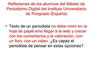 Reflexiones de los alumnos del Máster de 
Periodismo Digital del Instituto Universitario 
de Posgrado (España) 
• Texto de un periodista no debe morir en la 
hoja de papel sino llegar a la web y crecer 
con los comentarios y la valoración, con 
un foro, con un video. ¿Es capaz el 
periodista de pensar en estas opciones? 
 