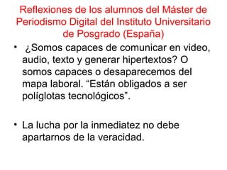 Reflexiones de los alumnos del Máster de 
Periodismo Digital del Instituto Universitario 
de Posgrado (España) 
• ¿Somos capaces de comunicar en video, 
audio, texto y generar hipertextos? O 
somos capaces o desaparecemos del 
mapa laboral. “Están obligados a ser 
políglotas tecnológicos”. 
• La lucha por la inmediatez no debe 
apartarnos de la veracidad. 
 