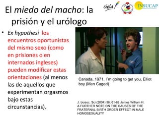 El miedo del macho: la
   prisión y el urólogo
• Ex hypothesi los
  encuentros oportunistas
  del mismo sexo (como
  en prisiones o en
  internados ingleses)
  pueden modificar estas
  orientaciones (al menos   Canada, 1971. I´m going to get you, Elliot
  las de aquellos que       boy (Men Caged)

  experimentan orgasmos
  bajo estas                J. biosoc. Sci (2004) 36, 61-62 James William H.
  circunstancias).          A FURTHER NOTE ON THE CAUSES OF THE
                            FRATERNAL BIRTH ORDER EFFECT IN MALE
                            HOMOSEXUALITY
 
