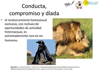 Conducta,
     compromiso y díada
• el involucramiento homosexual
  exclusivo, con rechazo de
  oportunidades de actividad
  heterosexual, es
  extremadamente raro en no
  humanos.




      Bancroft en J Sex Med 2010; 7: 3245–3253 International Society for Sexual Medicine Controversias en
      Medicina Sexual Homosexualidad del Varón: ¿Natura o Cultura? Emmanuele A. Jannini, MD
 