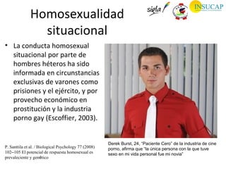 Homosexualidad
                situacional
• La conducta homosexual
  situacional por parte de
  hombres héteros ha sido
  informada en circunstancias
  exclusivas de varones como
  prisiones y el ejército, y por
  provecho económico en
  prostitución y la industria
  porno gay (Escoffier, 2003).


                                                       Derek Burst, 24, “Paciente Cero” de la industria de cine
P. Santtila et al. / Biological Psychology 77 (2008)   porno, afirma que “la única persona con la que tuve
102–105 El potencial de respuesta homosexual es        sexo en mi vida personal fue mi novia”
prevaleciente y genético
 
