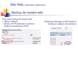 Backup de nuestro sitio
Para crear backup de nuestro sitio:
• Utilizar “Upload”
• Utilizar el FTP destinado a archivos
sueltos y transferimos el ZIP.
Podremos descargar el ZIP desde el
hosting a cualquier computadora
Sitio Web, desarrollo y publicación
 