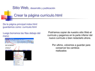 Crear la página curriculo.html
De la página principal index.html
guardamos como: curriculo.html
Por ultimo, volvemos a guardar para
conservar los cambios
realizados
Luego borramos las filas debajo del
menú:
Podríamos copiar de nuestro sitio Web el
currículo y pegamos en la parte inferior del
nuevo currículo o bien redactarlo ahora.
Sitio Web, desarrollo y publicación
 