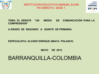 INSTITUCION EDUCATIVA MANUEL ELKIN
PATARROYO SEDE 1.
TEMA: EL DEBATE “UN MEDIO DE COMUNICACIÓN PARA LA
COMPRENSION”
A GRADO DE SEGUNDO A QUINTO DE PRIMARIA.
ESPECIALISTA: ALVARO ENRIQUE AMAYA POLANCO.
MAYO DE 2015
BARRANQUILLA-COLOMBIA
 