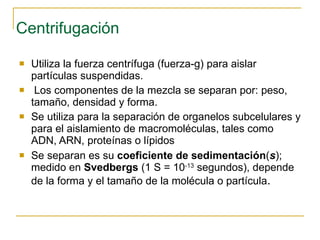 Centrifugación Utiliza la fuerza centrífuga (fuerza-g) para aislar partículas suspendidas. Los componentes de la mezcla se separan por: peso ,  tamaño ,  densidad  y  forma. Se utiliza para la separación de organelos subcelulares y para el aislamiento de macromoléculas, tales como ADN, ARN, proteínas o lípidos Se separan es su  coeficiente de sedimentación ( s ); medido en  Svedbergs  (1 S = 10 -13  segundos), depende de la forma y el tamaño de la molécula o partícula . 