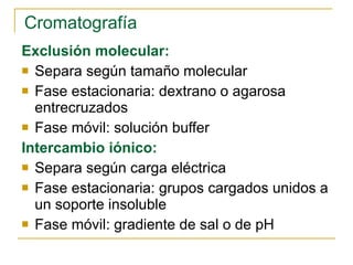 Cromatografía Exclusión molecular: Separa según tamaño molecular Fase estacionaria: dextrano o agarosa entrecruzados Fase móvil: solución buffer   Intercambio iónico: Separa según carga eléctrica Fase estacionaria: grupos cargados unidos a un soporte insoluble Fase móvil: gradiente de sal o de pH 