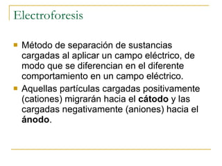 Electroforesis Método de separación de sustancias cargadas al aplicar un campo eléctrico, de modo que se diferencian en el diferente comportamiento en un campo eléctrico.  Aquellas partículas cargadas positivamente (cationes) migrarán hacia el  cátodo  y las cargadas negativamente (aniones) hacia el  ánodo .  