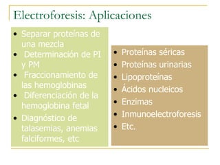 Electroforesis: Aplicaciones Separar proteínas de una mezcla Determinación de PI y PM   Fraccionamiento de las hemoglobinas Diferenciación de la hemoglobina fetal Diagnóstico de talasemias, anemias falciformes, etc Proteínas séricas Proteínas urinarias Lipoproteínas Ácidos nucleicos Enzimas Inmunoelectroforesis Etc . 