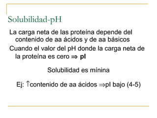 Solubilidad-pH La carga neta de las proteína depende del contenido de aa ácidos y de aa básicos Cuando el valor del pH donde la carga neta de la proteína es cero     pI  Solubilidad es mínina Ej:   contenido de aa ácidos   pI bajo (4-5) 