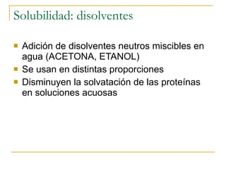 Solubilidad: disolventes Adición de disolventes neutros miscibles en agua (ACETONA, ETANOL) Se usan en distintas proporciones Disminuyen la solvatación de las proteínas en soluciones acuosas 