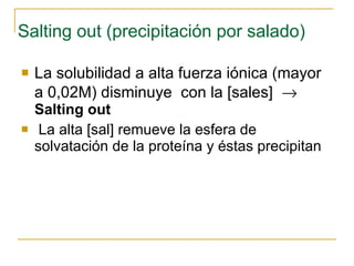 Salting out (precipitación por salado) La solubilidad a alta fuerza iónica ( mayor a 0,02M)  disminuye  con la [sales]     Salting out La alta [sal] remueve la esfera de solvatación de la proteína y éstas precipitan 