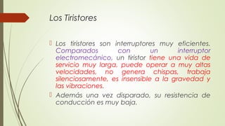 Los Tiristores
 Los tiristores son interruptores muy eficientes.
Comparados con un interruptor
electromecánico, un tirist...
