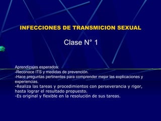 INFECCIONES DE TRANSMICION SEXUAL 
Clase N° 1 
Aprendizajes esperados: 
-Reconoce ITS y medidas de prevención. 
-Hace preguntas pertinentes para comprender mejor las explicaciones y 
experiencias. 
-Realiza las tareas y procedimientos con perseverancia y rigor, 
hasta lograr el resultado propuesto. 
-Es original y flexible en la resolución de sus tareas. 
 