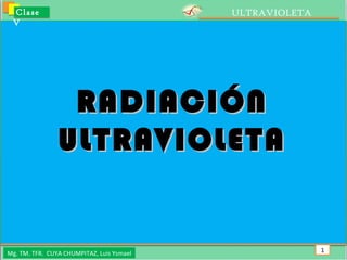 ULTRAVIOLETA Clase V Mg. TM. TFR.  CUYA CHUMPITAZ, Luis Ysmael RADIACIÓN ULTRAVIOLETA 