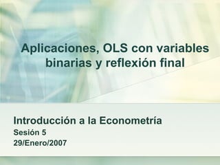 Aplicaciones, OLS con variables
binarias y reflexión final
Introducción a la Econometría
Sesión 5
29/Enero/2007
 