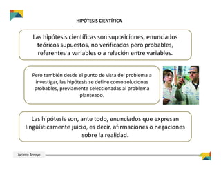 HIPÓTESIS CIENTÍFICA
Las hipótesis científicas son suposiciones, enunciados 
teóricos supuestos, no verificados pero probables, 
referentes a variables o a relación entre variables.
Pero también desde el punto de vista del problema a 
investigar, las hipótesis se define como soluciones 
probables, previamente seleccionadas al problema 
planteado.
Las hipótesis son, ante todo, enunciados que expresan 
lingüísticamente juicio, es decir, afirmaciones o negaciones 
sobre la realidad.
Jacinto Arroyo
 