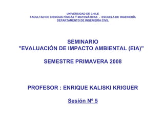 UNIVERSIDAD DE CHILE
FACULTAD DE CIENCIAS FÍSICAS Y MATEMÁTICAS - ESCUELA DE INGENIERÍA
DEPARTAMENTO DE INGENIERÍA CIVIL
SEMINARIO
"EVALUACIÓN DE IMPACTO AMBIENTAL (EIA)"
SEMESTRE PRIMAVERA 2008
PROFESOR : ENRIQUE KALISKI KRIGUER
Sesión Nº 5
 