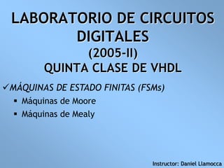 LABORATORIO DE CIRCUITOS
DIGITALES
(2005-II)
QUINTA CLASE DE VHDL
MÁQUINAS DE ESTADO FINITAS (FSMs)
 Máquinas de Moore
 Máquinas de Mealy
Instructor: Daniel Llamocca
 