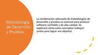 Metodología
de Desarrollo
y Pruebas
La combinación adecuada de metodologías de
desarrollo y pruebas es esencial para producir
software confiable y de alta calidad. Se
explorará cómo estos conceptos trabajan
juntos para lograr ese objetivo.
 