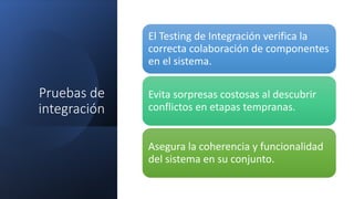 Pruebas de
integración
El Testing de Integración verifica la
correcta colaboración de componentes
en el sistema.
Evita sorpresas costosas al descubrir
conflictos en etapas tempranas.
Asegura la coherencia y funcionalidad
del sistema en su conjunto.
 