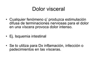 Dolor visceral
• Cualquier fenómeno q’ produzca estimulación
  difusa de terminaciones nerviosas para el dolor
  en una víscera provoca dolor intenso.

• Ej. Isquemia intestinal

• Se lo utiliza para Dx inflamación, infección o
  padecimientos en las vísceras.
 