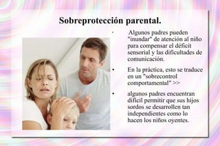 Sobreprotección parental. Algunos padres pueden "inundar" de atención al niño para compensar el déficit sensorial y las dificultades de comunicación.  En la práctica, esto se traduce en un "sobrecontrol comportamental" >> algunos padres encuentran difícil permitir que sus hijos sordos se desarrollen tan independientes como lo hacen los niños oyentes. 