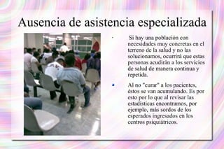 Ausencia de asistencia especializada Si hay una población con necesidades muy concretas en el terreno de la salud y no las solucionamos, ocurrirá que estas personas acudirán a los servicios de salud de manera continua y repetida.  Al no "curar" a los pacientes, éstos se van acumulando. Es por esto por lo que al revisar las estadísticas encontramos, por ejemplo, más sordos de los esperados ingresados en los centros psiquiátricos. 