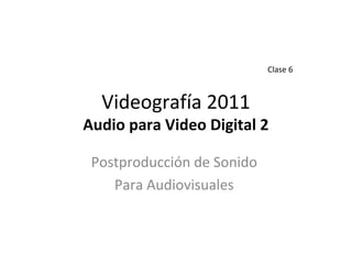Videografía 2011
Audio para Video Digital 2
Postproducción de Sonido
Para Audiovisuales
Clase 6
 