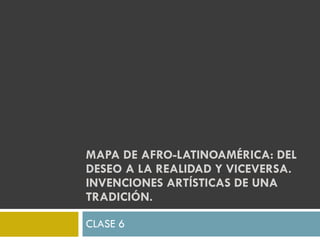 MAPA DE AFRO-LATINOAMÉRICA: DEL DESEO A LA REALIDAD Y VICEVERSA. INVENCIONES ARTÍSTICAS DE UNA TRADICIÓN.  CLASE 6 
