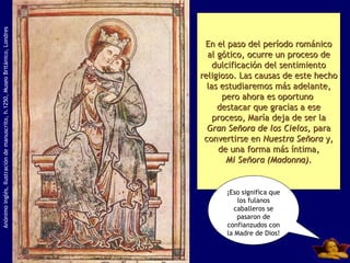 Anónimo inglés, Ilustración de manuscrito, h.1250, Museo Británico, Londres En el paso del período románico al gótico, ocurre un proceso de dulcificación del sentimiento religioso. Las causas de este hecho las estudiaremos más adelante, pero ahora es oportuno  destacar que gracias a ese proceso, María deja de ser la Gran Señora de los Cielos,  para convertirse en  Nuestra Señora  y, de una forma más íntima, Mi Señora (Madonna) . ¡Eso significa que los fulanos caballeros se pasaron de confianzudos con la Madre de Dios! 