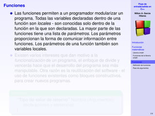 Flujo de
Funciones                                                            entrada/salida en
                                                                            C++

    Las funciones permiten a un programador modularizar un            Nilton A. Garcia
                                                                           Hilares
    programa. Todas las variables declaradas dentro de una
    función son locales - son conocidas solo dentro de la
    función en la que son declaradas. La mayor parte de las
    funciones tiene una lista de parámetros. Los parámetros
    proporcionan la forma de comunicar información entre
                                                                    Introducción
    funciones. Los parámetros de una función también son
                                                                    Funciones
    variables locales.                                              matemáticas
                                                                    Libreria cmath
    Existen varios intereses que dan motivo a la                    Funciones de la librería
                                                                    cmath

    funcionalización de un programa, el enfoque de divide y         Funciones
    vencerás hace que el desarrollo del programa sea más            Deﬁnición de funciones
                                                                    Paso de argumentos
    manipulable. Otra razón es la reutilización del software - el
    uso de funciones existentes como bloques constructivos,
    para crear nuevos programas.

   Formato
     “Tipo de valor de retorno” Nombre (Argumentos){
        declaraciones y sentencias
     }
                                                                                           2.6
 