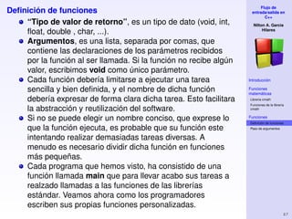 Flujo de
Deﬁnición de funciones                                              entrada/salida en
                                                                           C++
    “Tipo de valor de retorno”, es un tipo de dato (void, int,       Nilton A. Garcia
    ﬂoat, double , char, ...).                                            Hilares


    Argumentos, es una lista, separada por comas, que
    contiene las declaraciones de los parámetros recibidos
    por la función al ser llamada. Si la función no recibe algún
    valor, escribimos void como único parámetro.
    Cada función debería limitarse a ejecutar una tarea            Introducción

    sencilla y bien deﬁnida, y el nombre de dicha función          Funciones
                                                                   matemáticas
    debería expresar de forma clara dicha tarea. Esto facilitara   Libreria cmath
                                                                   Funciones de la librería
    la abstracción y reutilización del software.                   cmath


    Si no se puede elegir un nombre conciso, que exprese lo        Funciones
                                                                   Deﬁnición de funciones
    que la función ejecuta, es probable que su función este        Paso de argumentos


    intentando realizar demasiadas tareas diversas. A
    menudo es necesario dividir dicha función en funciones
    más pequeñas.
    Cada programa que hemos visto, ha consistido de una
    función llamada main que para llevar acabo sus tareas a
    realzado llamadas a las funciones de las librerías
    estándar. Veamos ahora como los programadores
    escriben sus propias funciones personalizadas.
                                                                                          2.7
 