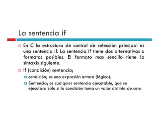 La sentencia if
 En C la estructura de control de selección principal es
                                               p    p
 una sentencia if. La sentencia if tiene dos alternativas o
 formatos posibles. El formato mas sencillo tiene la
 sintaxis siguiente:
 If (condición) sentencia;
   condición; es una expresión entera (lógica).
   Sentencia; es cualquier sentencia ejecutable, que se
   ejecutara solo si la condición toma un valor distinto de cero
 
