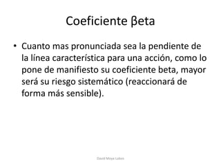 Coeficiente βeta
• Cuanto mas pronunciada sea la pendiente de
  la línea característica para una acción, como lo
  pone de manifiesto su coeficiente beta, mayor
  será su riesgo sistemático (reaccionará de
  forma más sensible).




                     David Moya Lobos
 