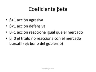 Coeficiente βeta
•   β>1 acción agresiva
•   β<1 acción defensiva
•   Β=1 acción reacciona igual que el mercado
•   β=0 el titulo no reacciona con el mercado
    bursátil (ej: bono del gobierno)




                      David Moya Lobos
 