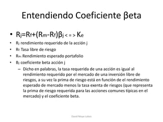 Entendiendo Coeficiente βeta
• Rj=Rf+(Rm-Rf)βj < = > Ke
•   Rj: rendimiento requerido de la acción j
•   Rf: Tasa libre de riesgo
•   Rm: Rendimiento esperado portafolio
•   Βj: coeficiente beta acción j
     – Dicho en palabras, la tasa requerida de una acción es igual al
         rendimiento requerido por el mercado de una inversión libre de
         riesgos, a su vez la prima de riesgo está en función de el rendimiento
         esperado de mercado menos la tasa exenta de riesgos (que representa
         la prima de riesgo requerida para las acciones comunes típicas en el
         mercado) y el coeficiente beta.



                                  David Moya Lobos
 