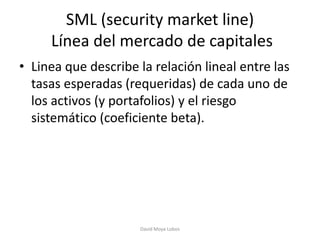 SML (security market line)
     Línea del mercado de capitales
• Linea que describe la relación lineal entre las
  tasas esperadas (requeridas) de cada uno de
  los activos (y portafolios) y el riesgo
  sistemático (coeficiente beta).




                     David Moya Lobos
 
