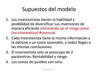 Supuestos del modelo
1. Los inversionistas tienen la habilidad y
   posibilidad de diversificar sus inversiones de
   manera eficiente eliminando así el riesgo único
   (no sistemático)esencial
2. Cada inversionista tiene la misma información y
   la obtiene a un costo razonable, y todos llegan a
   las mismas conclusiones.
3. El inversionista solo se preocupa de 2
   parámetros: Rentabilidad y riesgo.
4. Los costos de quiebra son cero.
                      David Moya Lobos
 