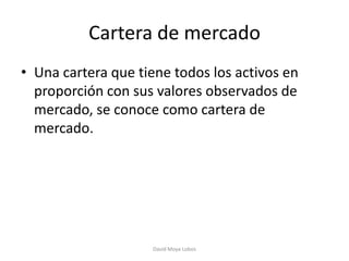 Cartera de mercado
• Una cartera que tiene todos los activos en
  proporción con sus valores observados de
  mercado, se conoce como cartera de
  mercado.




                    David Moya Lobos
 
