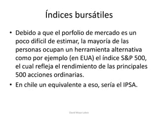 Índices bursátiles
• Debido a que el porfolio de mercado es un
  poco difícil de estimar, la mayoría de las
  personas ocupan un herramienta alternativa
  como por ejemplo (en EUA) el índice S&P 500,
  el cual refleja el rendimiento de las principales
  500 acciones ordinarias.
• En chile un equivalente a eso, sería el IPSA.


                      David Moya Lobos
 