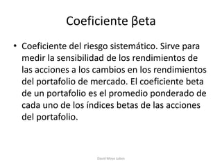 Coeficiente βeta
• Coeficiente del riesgo sistemático. Sirve para
  medir la sensibilidad de los rendimientos de
  las acciones a los cambios en los rendimientos
  del portafolio de mercado. El coeficiente beta
  de un portafolio es el promedio ponderado de
  cada uno de los índices betas de las acciones
  del portafolio.



                    David Moya Lobos
 