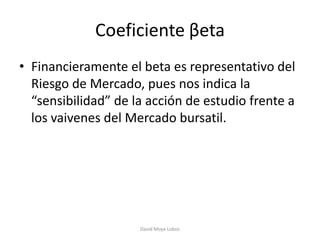 Coeficiente βeta
• Financieramente el beta es representativo del
  Riesgo de Mercado, pues nos indica la
  “sensibilidad” de la acción de estudio frente a
  los vaivenes del Mercado bursatil.




                     David Moya Lobos
 