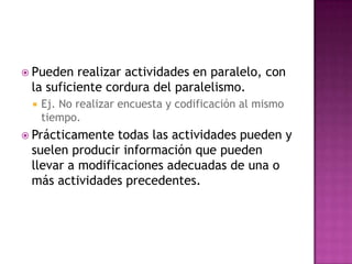  Pueden  realizar actividades en paralelo, con
 la suficiente cordura del paralelismo.
    Ej. No realizar encuesta y codificación al mismo
     tiempo.
 Prácticamente  todas las actividades pueden y
 suelen producir información que pueden
 llevar a modificaciones adecuadas de una o
 más actividades precedentes.
 