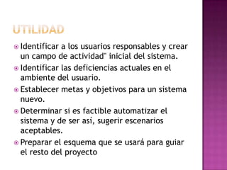  Identificar a los usuarios responsables y crear
  un campo de actividad" inicial del sistema.
 Identificar las deficiencias actuales en el
  ambiente del usuario.
 Establecer metas y objetivos para un sistema
  nuevo.
 Determinar si es factible automatizar el
  sistema y de ser así, sugerir escenarios
  aceptables.
 Preparar el esquema que se usará para guiar
  el resto del proyecto
 