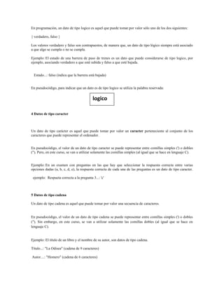 En programación, un dato de tipo logico es aquel que puede tomar por valor sólo uno de los dos siguientes:
{ verdadero, falso }
Los valores verdadero y falso son contrapuestos, de manera que, un dato de tipo lógico siempre está asociado
a que algo se cumpla o no se cumpla.
Ejemplo: El estado de una barrera de paso de trenes es un dato que puede considerarse de tipo logico, por
ejemplo, asociando verdadero a que esté subida y falso a que esté bajada.
Estado...: falso (indica que la barrera está bajada)
En pseudocódigo, para indicar que un dato es de tipo logico se utiliza la palabra reservada:
4 Datos de tipo caracter
Un dato de tipo carácter es aquel que puede tomar por valor un caracter perteneciente al conjunto de los
caracteres que puede representar el ordenador.
En pseudocódigo, el valor de un dato de tipo caracter se puede representar entre comillas simples (') o dobles
("). Pero, en este curso, se van a utilizar solamente las comillas simples (al igual que se hace en lenguaje C).
Ejemplo: En un examen con preguntas en las que hay que seleccionar la respuesta correcta entre varias
opciones dadas (a, b, c, d, e), la respuesta correcta de cada una de las preguntas es un dato de tipo caracter.
ejemplo: Respueta correcta a la pregunta 3...: 'c'
5 Datos de tipo cadena
Un dato de tipo cadena es aquel que puede tomar por valor una secuencia de caracteres.
En pseudocódigo, el valor de un dato de tipo cadena se puede representar entre comillas simples (') o dobles
("). Sin embargo, en este curso, se van a utilizar solamente las comillas dobles (al igual que se hace en
lenguaje C).
Ejemplo: El título de un libro y el nombre de su autor, son datos de tipo cadena.
Título...: "La Odisea" (cadena de 9 caracteres)
Autor....: "Homero" (cadena de 6 caracteres)
logico
 