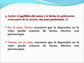 3. Incluir el apellido del autor y la fecha de publicación
como parte de la oración, sin usar paréntesis. Ej.:
En el 2005, Torres encontró que la depresión en la

vejez puede
psicoterapia.

tratarse

de

forma

efectiva

con

Torres, en el 2005, encontró que la depresión en la

vejez puede
psicoterapia.

tratarse

de

forma

efectiva

con

 