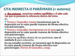 CITA INDIRECTA O PARÁFRASIS (+ autores):
4. dos autores, mencione ambos apellidos y el año cada
vez que se presente la referencia dentro del texto.
Ej.:
Torres y González (2005) encontraron que la
depresión en la vejez puede tratarse de forma efectiva
con psicoterapia.
Torres y González encontraron en el 2005 que la
depresión en la vejez puede tratarse de forma efectiva
con psicoterapia.
Si tiene los apellidos dentro de un paréntesis, use el
símbolo & para enlazarlos.
En un estudio reciente, se encontró que la depresión en
la vejez puede tratarse de forma efectiva con
psicoterapia (Torres & González, 2005).

 