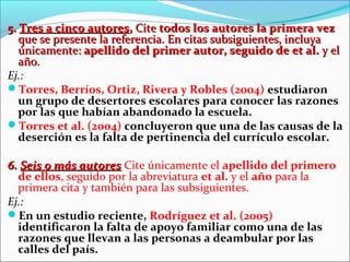 5. Tres a cinco autores, Cite todos los autores la primera vez
que se presente la referencia. En citas subsiguientes, incluya
únicamente: apellido del primer autor, seguido de et al. y el
año.
Ej.:
Torres, Berríos, Ortiz, Rivera y Robles (2004) estudiaron
un grupo de desertores escolares para conocer las razones
por las que habían abandonado la escuela.
Torres et al. (2004) concluyeron que una de las causas de la
deserción es la falta de pertinencia del currículo escolar.
6. Seis o más autores Cite únicamente el apellido del primero
de ellos, seguido por la abreviatura et al. y el año para la
primera cita y también para las subsiguientes.
Ej.:
En un estudio reciente, Rodríguez et al. (2005)
identificaron la falta de apoyo familiar como una de las
razones que llevan a las personas a deambular por las
calles del país.

 
