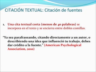 CITACIÓN TEXTUAL: Citación de fuentes
1. Una cita textual corta (menos de 40 palabras) se

incorpora en el texto y se encierra entre dobles comillas.

“Ya sea parafraseando, citando directamente a un autor, o
describiendo una idea que influenció tu trabajo, debes
dar crédito a la fuente.” (American Psychological
Association, 2010)

 
